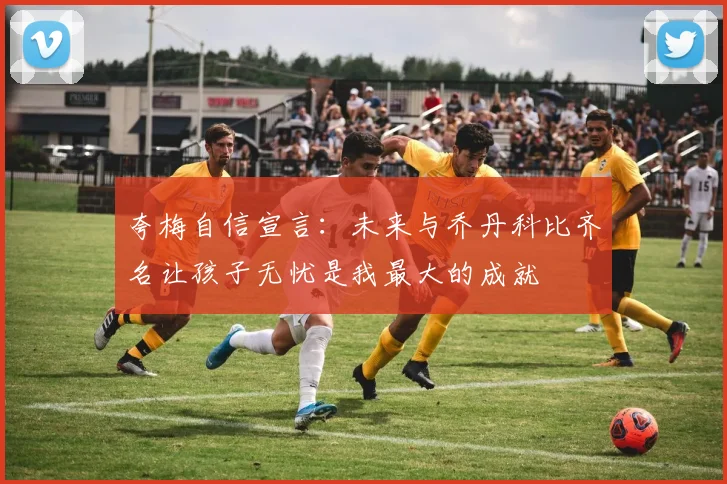 夸梅自信宣言：未来与乔丹科比齐名让孩子无忧是我最大的成就