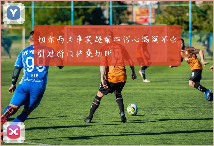 切尔西力争英超前四信心满满不会引进新门将桑切斯