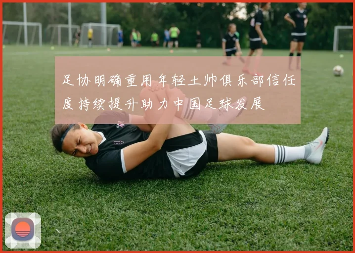 足协明确重用年轻土帅俱乐部信任度持续提升助力中国足球发展