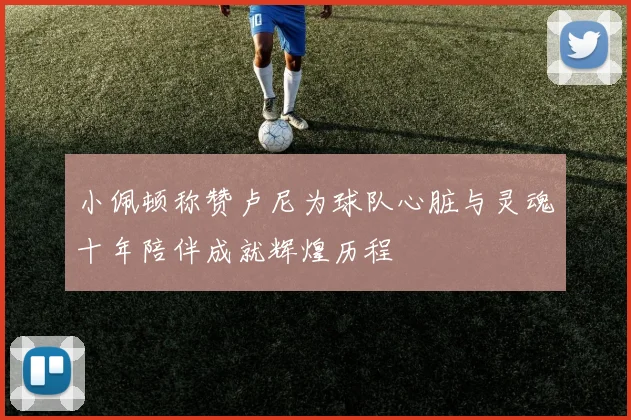 小佩顿称赞卢尼为球队心脏与灵魂十年陪伴成就辉煌历程