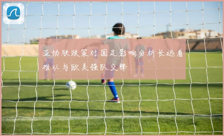 亚协联政策对国足影响分析长远看难以与欧美强队交锋