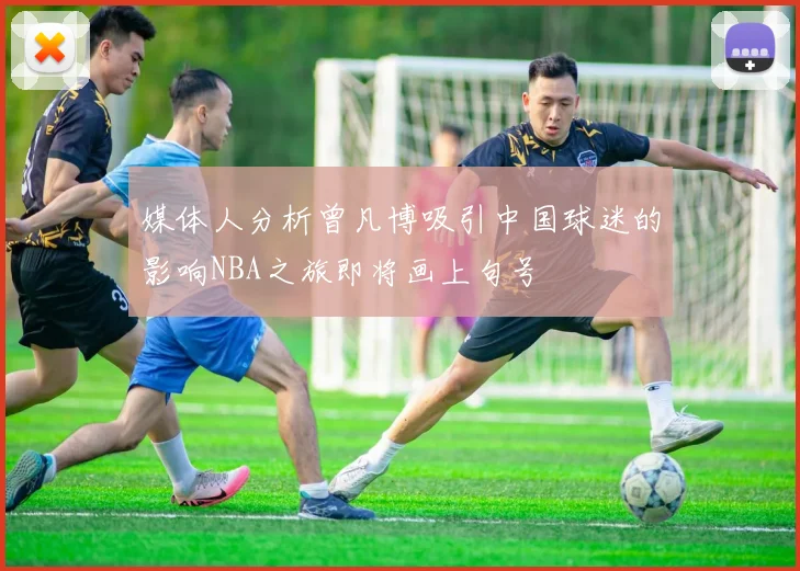 媒体人分析曾凡博吸引中国球迷的影响NBA之旅即将画上句号