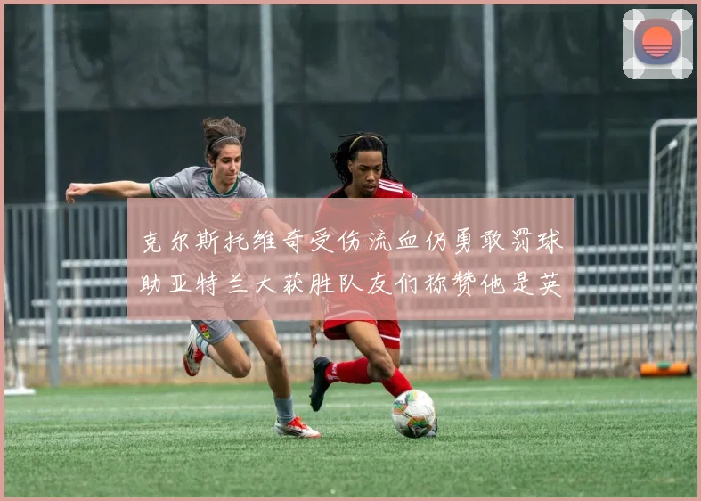 克尔斯托维奇受伤流血仍勇敢罚球助亚特兰大获胜队友们称赞他是英雄