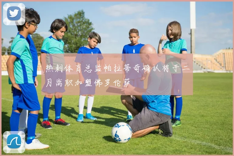 热刺体育总监帕拉蒂奇确认将于二月离职加盟佛罗伦萨