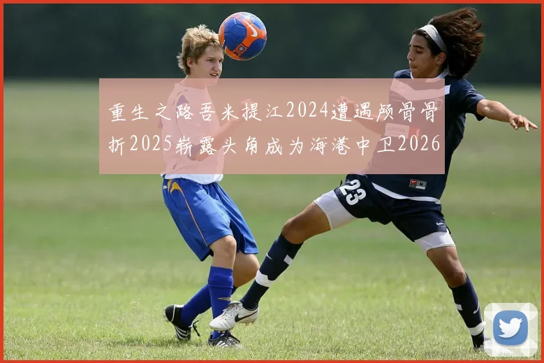 重生之路吾米提江2024遭遇颅骨骨折2025崭露头角成为海港中卫2026冲击U23冠军
