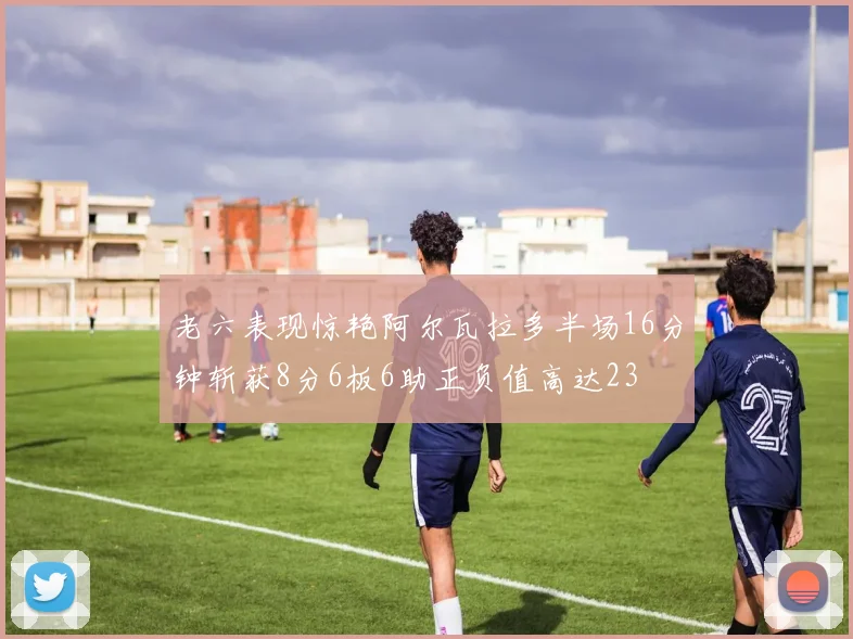 老六表现惊艳阿尔瓦拉多半场16分钟斩获8分6板6助正负值高达23