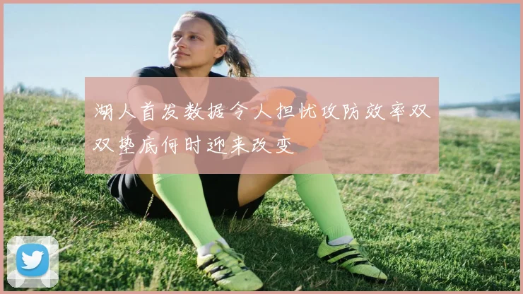 湖人首发数据令人担忧攻防效率双双垫底何时迎来改变