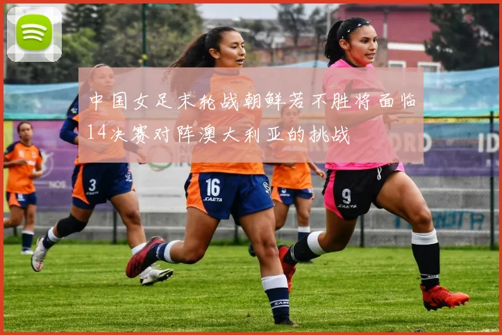 中国女足末轮战朝鲜若不胜将面临14决赛对阵澳大利亚的挑战