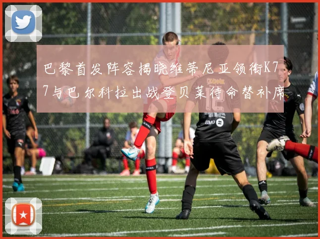 巴黎首发阵容揭晓维蒂尼亚领衔K77与巴尔科拉出战登贝莱待命替补席