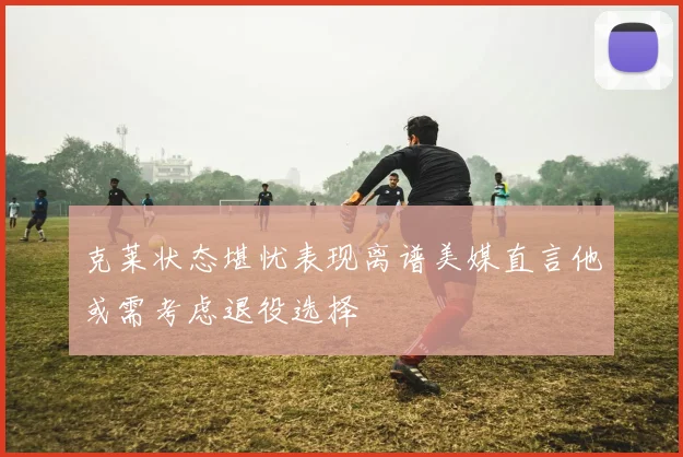 克莱状态堪忧表现离谱美媒直言他或需考虑退役选择