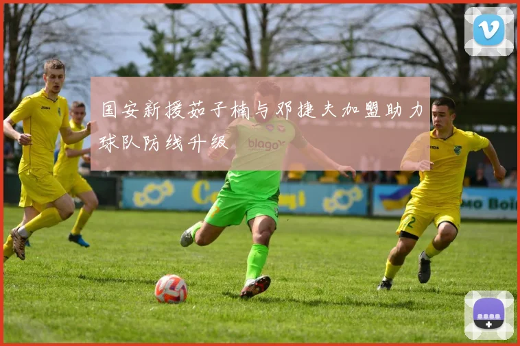 国安新援茹子楠与邓捷夫加盟助力球队防线升级