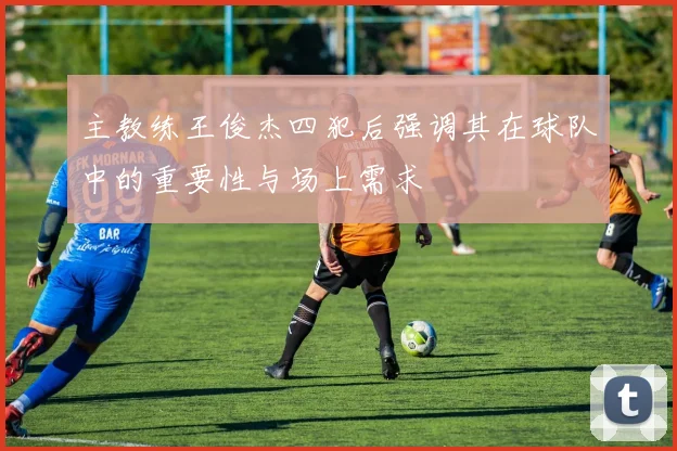 主教练王俊杰四犯后强调其在球队中的重要性与场上需求