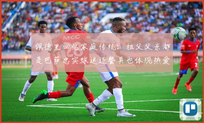 佩德里回忆家庭传统：祖父父亲都是巴萨忠实球迷连餐具也体现热爱