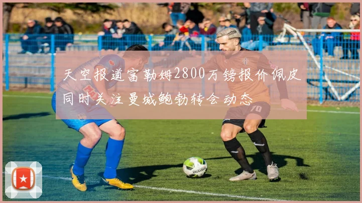 天空报道富勒姆2800万镑报价佩皮同时关注曼城鲍勃转会动态