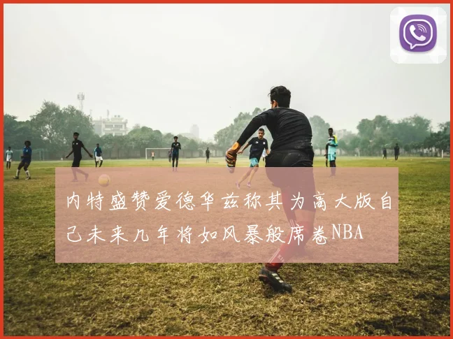 内特盛赞爱德华兹称其为高大版自己未来几年将如风暴般席卷NBA