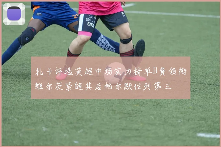 扎卡评选英超中场实力榜单B费领衔维尔茨紧随其后帕尔默位列第三