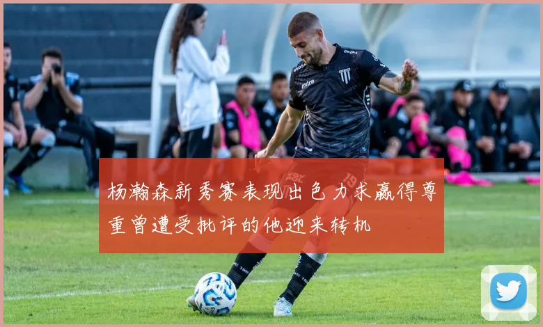 杨瀚森新秀赛表现出色力求赢得尊重曾遭受批评的他迎来转机