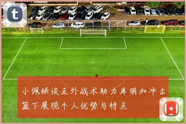 小佩顿谈五外战术助力库明加冲击篮下展现个人优势与特点