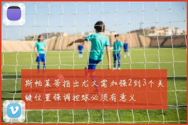 斯帕莱蒂指出尤文需加强2到3个关键位置强调控球必须有意义