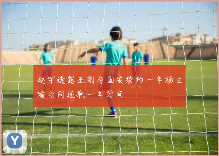 赵宇透露王刚与国安续约一年杨立瑜合同还剩一年时间