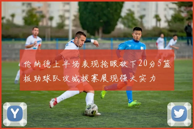 伦纳德上半场表现抢眼砍下20分5篮板助球队攻城拔寨展现强大实力
